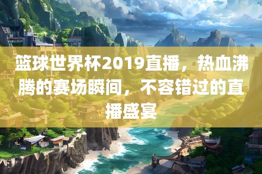 篮球世界杯2019直播，热血沸腾的赛场瞬间，不容错过的直播盛宴