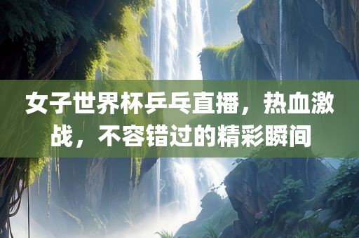 女子世界杯乒乓直播，热血激战，不容错过的精彩瞬间
