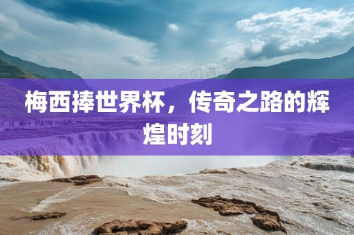 梅西捧世界杯，传奇之路的辉煌时刻金炬实业股份有限公司