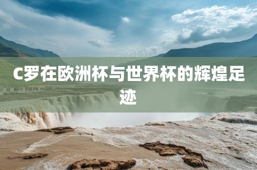 C罗在欧洲杯与世界杯的辉煌足迹金炬实业股份有限公司