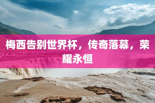 梅西告别世界杯，传奇落幕，荣耀永恒金炬实业股份有限公司
