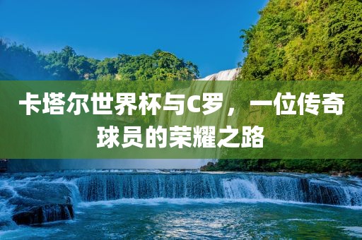 卡塔尔世界杯与C罗，一位传奇球员的荣耀之路