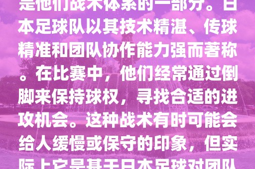 关于世界杯中日本队的倒脚（即传递球的方式），可以说这是他们战术体系的一部分。日本足球队以其技术精湛、传球精准和团队协作能力强而著称。在比赛中，他们经常通过倒脚来保持球权，寻找合适的进攻机会。这种战术有时可能会给人缓慢或保守的印象，但实际上它是基于日本足球对团队协同作战和精准传球的高度重视。金炬实业股份有限公司