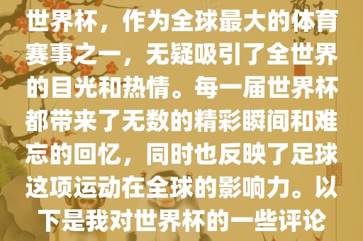 世界杯，作为全球最大的体育赛事之一，无疑吸引了全世界的目光和热情。每一届世界杯都带来了无数的精彩瞬间和难忘的回忆，同时也反映了足球这项运动在全球的影响力。以下是我对世界杯的一些评论金炬实业股份有限公司