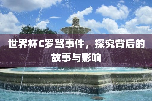 世界杯C罗骂事件，探究背后的故事与影响金炬实业股份有限公司