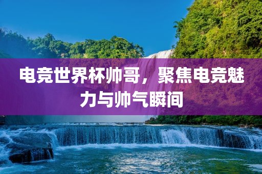 电竞世界杯帅哥，聚焦电竞魅力与帅气瞬间