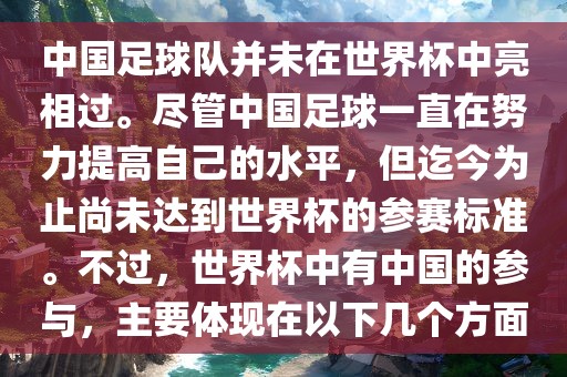 中国足球队并未在世界杯中亮相过。尽管中国足球一直在努力提高自己的水平，但迄今为止尚未达到世界杯的参赛标准。不过，世界杯中有中国的参与，主要体现在以下几个方面金炬实业股份有限公司