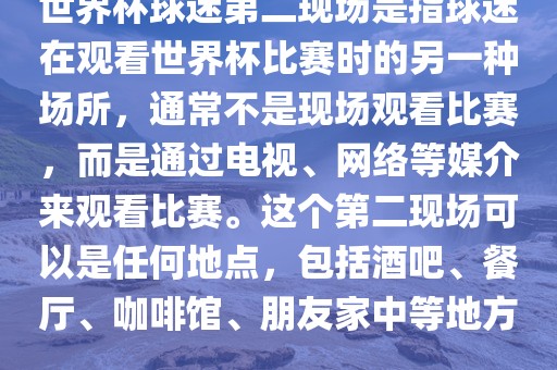 世界杯球迷第二现场是指球金炬实业股份有限公司迷在观看世界杯比赛时的另一种场所，通常不是现场观看比赛，而是通过电视、网络等媒介来观看比赛。这个第二现场可以是任何地点，包括酒吧、餐厅、咖啡馆、朋友家中等地方。
