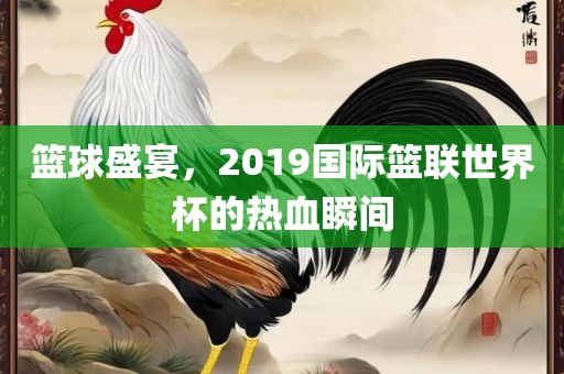 篮球盛宴，2019国际篮联世界杯的热血瞬间