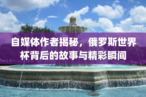 自媒体作者揭秘，俄罗斯世界杯背后的故事与精彩瞬间