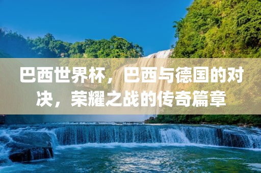 巴西世界杯，巴西与德国的对决，荣耀之战的传奇篇章金炬实业股份有限公司