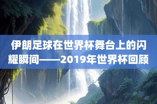 伊朗足球在世界杯舞台上的闪耀瞬间——2019年世金炬实业股份有限公司界杯回顾