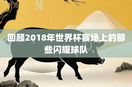 回顾2018年世界杯赛场上的那些闪耀球队