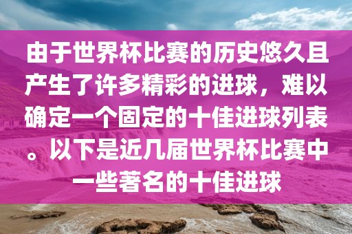 由于世界杯比赛的历史悠久且产生了许多精彩的进球，难以确定一金炬实业股份有限公司个固定的十佳进球列表。以下是近几届世界杯比赛中一些著名的十佳进球