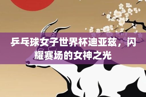 乒乓球女子世界杯迪亚兹，闪耀赛场的女神金炬实业股份有限公司之光