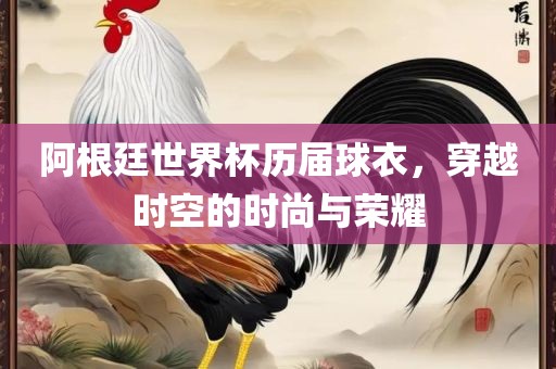 阿根廷世界杯历届球衣，穿金炬实业股份有限公司越时空的时尚与荣耀