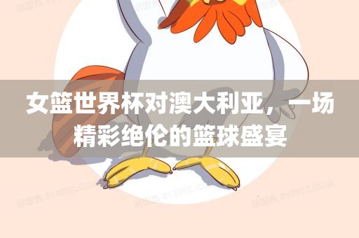 女篮世界杯对澳大利亚，一场精彩绝伦的篮球盛宴