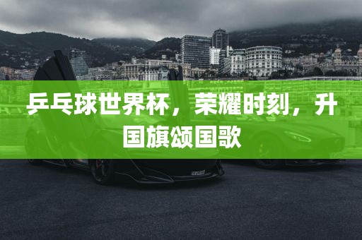 乒乓球世界杯，荣耀时刻，升国旗颂国歌