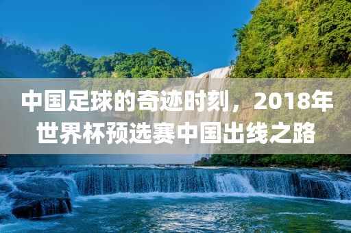 中国足球的奇迹时刻，2018年世界杯预选赛中国出线之路金炬实业股份有限公司