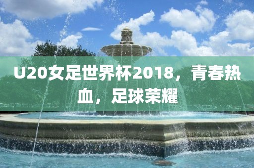 U20女足世界杯2018，青春热血，足球荣耀