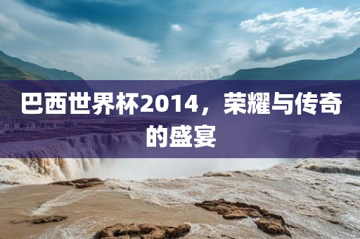 巴西世界杯2014，荣耀与传奇的盛宴