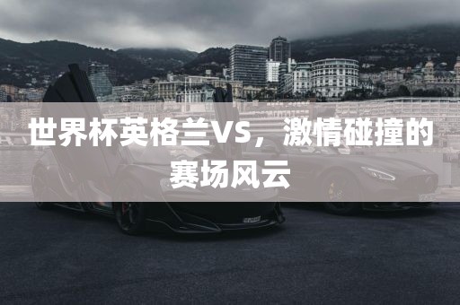世界杯英格兰VS，激情碰撞的赛场风云