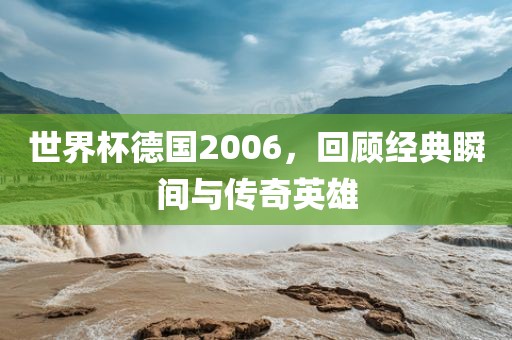 世界杯德国2006，回顾经典瞬间与传奇英雄金炬实业股份有限公司