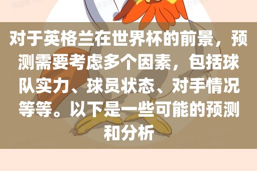 对于英格兰在世界杯的前景，预测需要考虑多个因素，包括球队实力、球员状态、对手情况等等。以下是一些可能的预测和分析