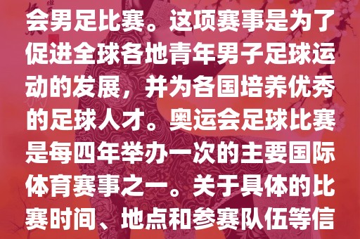 奥运足球世界杯通常指的是国际足联组织的U-23男子足球锦标赛，也就是人们常说的奥运会男足比赛。这项赛事是为了促进全球各地青年男子足球运动的发展，并为各国培养优秀的足球人才。奥运会足球比赛是每四年举办一次的主要国际体育赛事之一。关于具体的比赛时间、地点和参赛队伍等信息，可以关注国际足联的官方网站或者各大体育新闻网站以获取最新资讯。