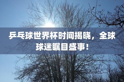 乒乓球世界金炬实业股份有限公司杯时间揭晓，全球球迷瞩目盛事！