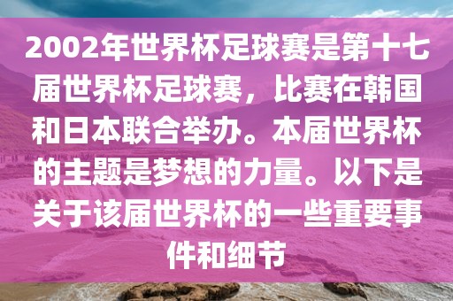 2002年世界杯足球赛是第十七届世界杯足球赛，比赛在韩国和日本联合举办。本届世界杯的主题是梦想的力量。以下是关于该届世界杯的一些重要事件和细节