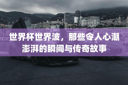 世界杯世界波，那些令人心潮澎湃的瞬间与传奇故事