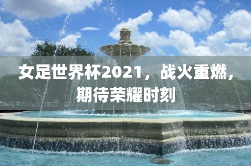 女足世界杯2021，战火重燃，期待荣耀时刻