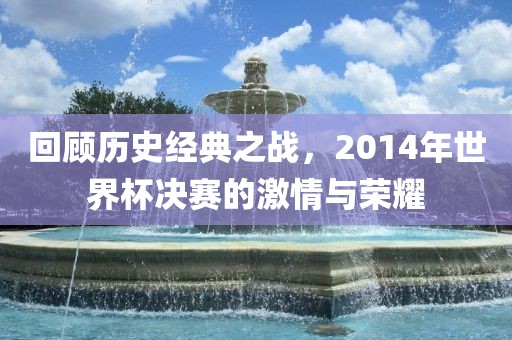 回顾历史经典之战，2014年世界杯决赛的激情与荣耀