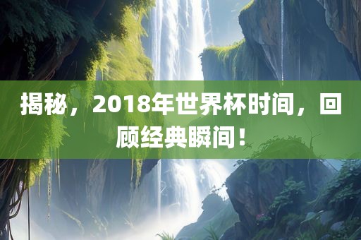 揭秘，2018年世界杯时间，回顾经典瞬间！金炬实业股份有限公司