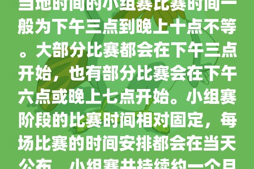 小组赛阶段（第1轮至第9轮），当地时间的小组赛比赛时间一般为下午三点到晚上十点不等。大部分比赛都会在下午三点开始，也有部分比赛会在下午六点或晚上七点开始。小组赛阶段的比赛时间相对固定，每场比赛的时间安排都会在当天公布。小组赛共持续约一个月时间。