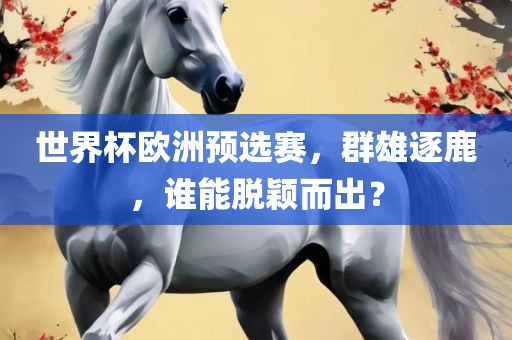 世界杯欧洲预选赛，群雄逐鹿，谁能脱颖而出？