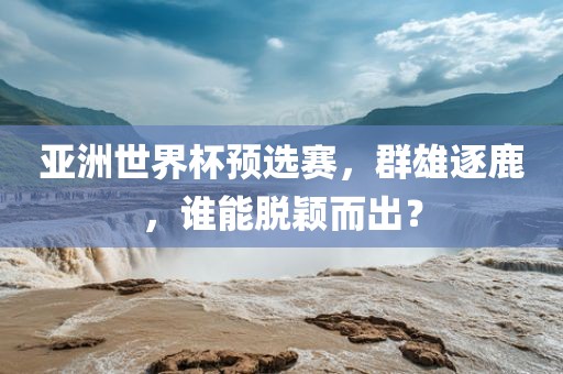 亚洲世界杯预选赛，群雄逐鹿，谁能脱颖而出？