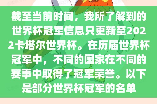 截金炬实业股份有限公司至当前时间，我所了解到的世界杯冠军信息只更新至2022卡塔尔世界杯。在历届世界杯冠军中，不同的国家在不同的赛事中取得了冠军荣誉。以下是部分世界杯冠军的名单