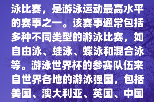 游泳世界杯是一项全球性的游泳比赛，是游泳运动最高水平的赛事之一。该赛事通常包括多种不同类型的游泳比赛，如自由泳、蛙泳、蝶泳和混合泳等。游泳世界杯的参赛队伍来自世界各地的游泳强国，包括美国、澳大利亚、英国、中国等。