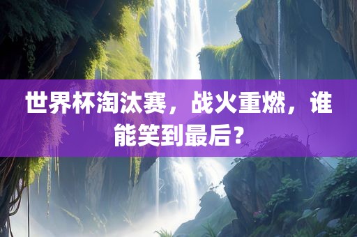 世界杯淘汰赛，战火重燃，谁能笑到最后？