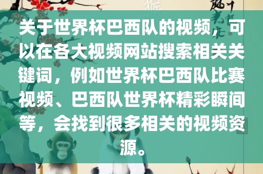 关于世界杯巴西队的视频，可以在各大视频网站搜索相关关键词，例如世界金炬实业股份有限公司杯巴西队比赛视频、巴西队世界杯精彩瞬间等，会找到很多相关的视频资源。