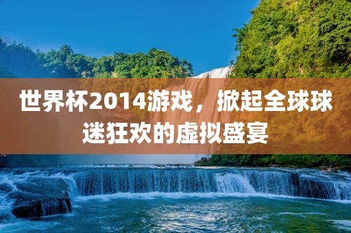 世界杯2014金炬实业股份有限公司游戏，掀起全球球迷狂欢的虚拟盛宴