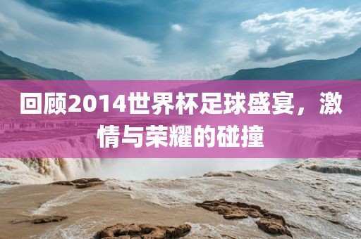 回顾2014世界杯足球盛宴，激情与荣耀的碰撞金炬实业股份有限公司
