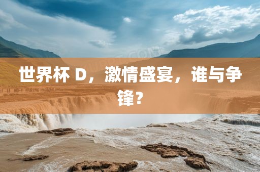 世界杯 D，激情盛宴，谁与争锋？金炬实业股份有限公司