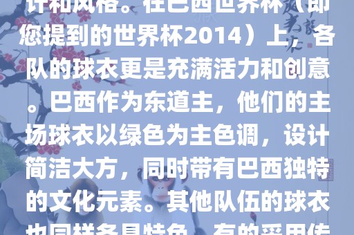 关于世界杯足球赛的球衣，每个参赛队伍都有自己的独特设计和风格。在巴西世界杯（即您提到的世界杯2014）上，各队的球衣更是充满活力和创意。巴西作为东道主，他们的主场球衣以绿色为主色调，设计简洁大方，同时带有巴西独特的文化元素。其他队伍的球衣也同样各具特色，有的采用传统颜色，有的则尝试新的设计和颜色搭配。金炬实业股份有限公司