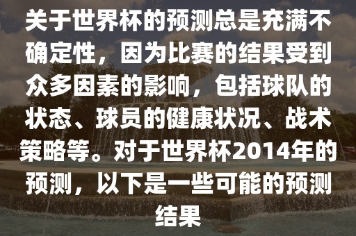 关于世界杯的预测总是充满不确定性，因为比赛的结果受到众多因素的影响，包括球队的状态、球员的健康状况、战术策略等。对于世界杯2014年的预测，以下是一些可能的预测结果