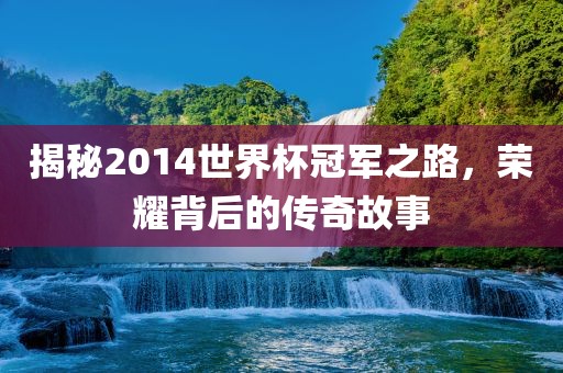 揭秘2014世界杯冠军之路，荣耀背后的传奇故事