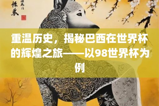 重温历史，揭秘巴西在世界杯的辉煌之旅——以98世界杯为例金炬实业股份有限公司