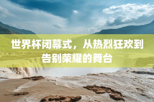 世界杯闭幕式，从热烈狂欢到告别荣耀的舞台金炬实业股份有限公司